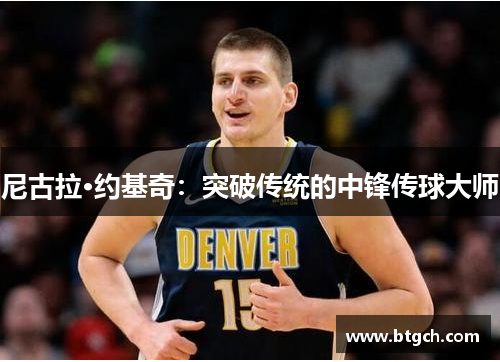 尼古拉·约基奇：突破传统的中锋传球大师