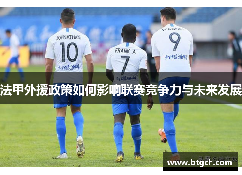 法甲外援政策如何影响联赛竞争力与未来发展